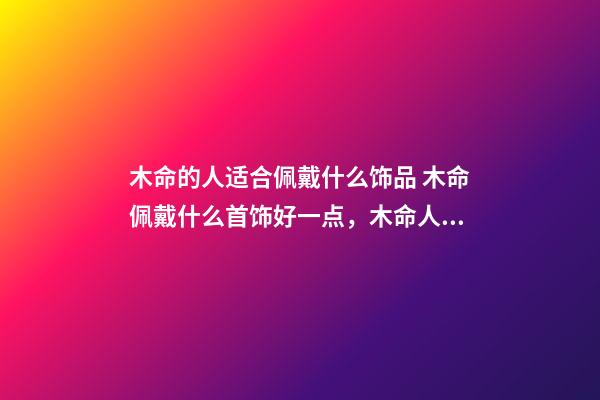 木命的人适合佩戴什么饰品 木命佩戴什么首饰好一点，木命人带什么首饰好-第1张-观点-玄机派